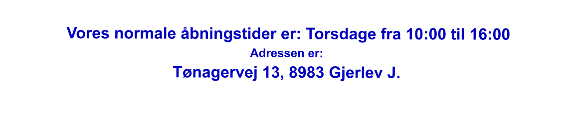 Vores normale åbningstider er: Torsdage fra 10:00 til 16:00 Adressen er: Tønagervej 13, 8983 Gjerlev J.