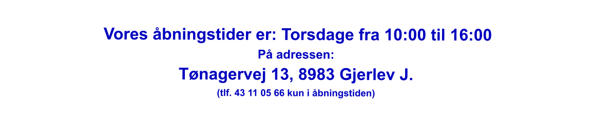 Vores åbningstider er: Torsdage fra 10:00 til 16:00 På adressen: Tønagervej 13, 8983 Gjerlev J. (tlf. 43 11 05 66 kun i åbningstiden)